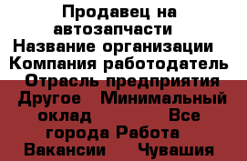 Продавец на автозапчасти › Название организации ­ Компания-работодатель › Отрасль предприятия ­ Другое › Минимальный оклад ­ 30 000 - Все города Работа » Вакансии   . Чувашия респ.